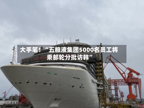 大手笔！“五粮液集团5000名员工将乘邮轮分批访韩”-第3张图片