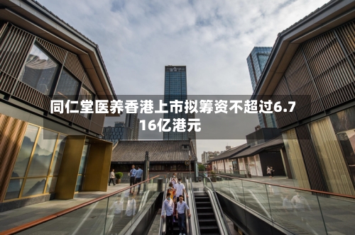 同仁堂医养香港上市拟筹资不超过6.716亿港元-第2张图片