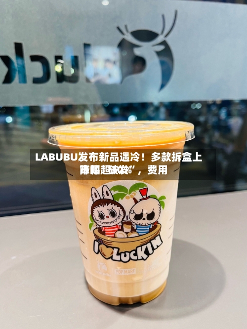 LABUBU发布新品遇冷！多款拆盒上市即“破发”，费用降幅超30%-第2张图片