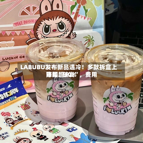 LABUBU发布新品遇冷！多款拆盒上市即“破发”，费用降幅超30%-第3张图片