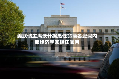 美联储主席沃什据悉任命两名资深内部经济学家担任顾问-第2张图片