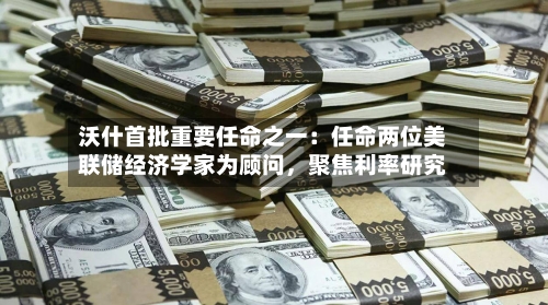 沃什首批重要任命之一：任命两位美联储经济学家为顾问，聚焦利率研究-第2张图片