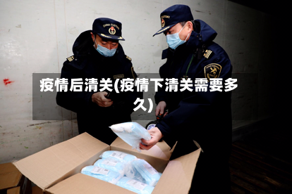 疫情后清关(疫情下清关需要多久)