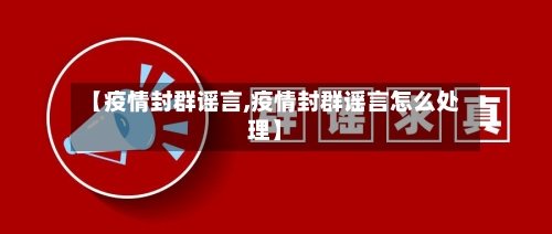【疫情封群谣言,疫情封群谣言怎么处理】