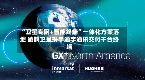 “卫星专网+智能终端”一体化方案落地 凌鹊卫星携手通宇通讯交付千台终端-第2张图片
