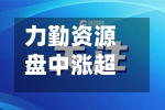 力勤资源盘中涨超12% 公司持续推进深交所上市-第3张图片