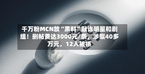 千万粉MCN放“黑料”敲诈明星和剧组！删帖费达3000元/条，涉案40多万元，12人被抓
