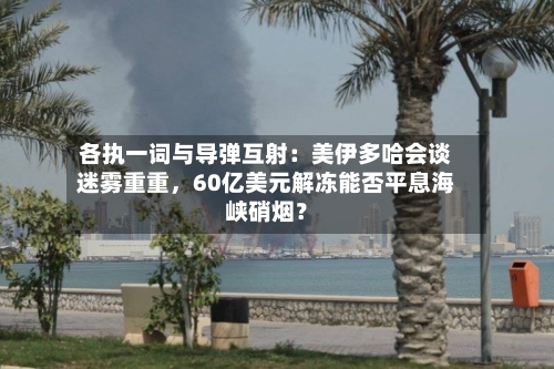 各执一词与导弹互射：美伊多哈会谈迷雾重重，60亿美元解冻能否平息海峡硝烟？