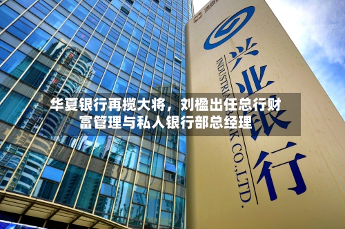 华夏银行再揽大将，刘楹出任总行财富管理与私人银行部总经理-第2张图片