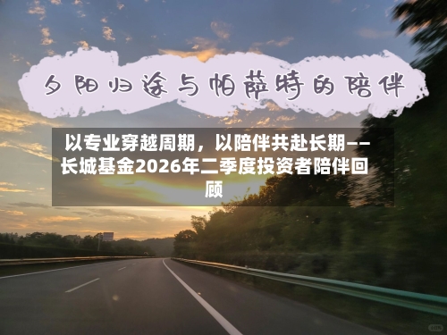以专业穿越周期	，以陪伴共赴长期——长城基金2026年二季度投资者陪伴回顾-第3张图片