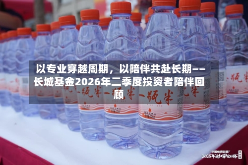以专业穿越周期，以陪伴共赴长期——长城基金2026年二季度投资者陪伴回顾