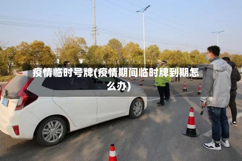 疫情临时号牌(疫情期间临时牌到期怎么办)