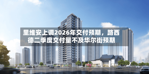 里维安上调2026年交付预期，路西德二季度交付量不及华尔街预期-第2张图片