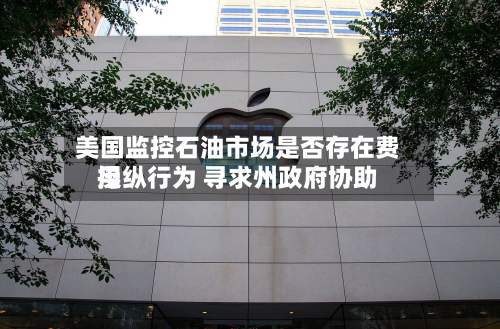 美国监控石油市场是否存在费用操纵行为 寻求州政府协助