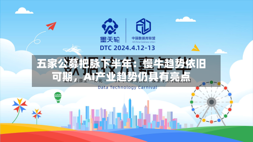 五家公募把脉下半年：慢牛趋势依旧可期，AI产业趋势仍具有亮点-第2张图片