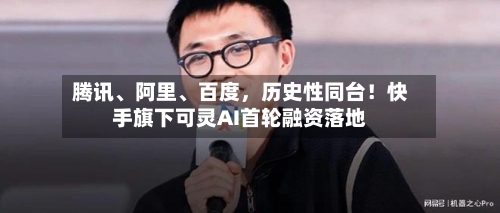 腾讯、阿里、百度，历史性同台！快手旗下可灵AI首轮融资落地
