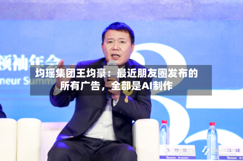 均瑶集团王均豪：最近朋友圈发布的所有广告，全部是AI制作-第2张图片