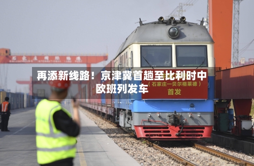 再添新线路！京津冀首趟至比利时中欧班列发车-第2张图片