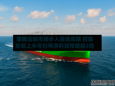 世界油轮运输市场步入超级周期 招商轮船上半年归母净利润预增超2倍-第2张图片