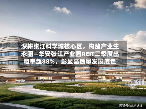 深耕张江科学城核心区，构建产业生态圈--华安张江产业园REIT二季度出租率超88%，彰显高质量发展底色