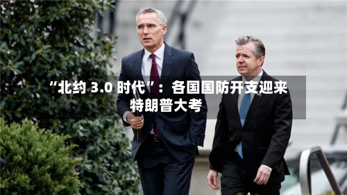 “北约 3.0 时代	”：各国国防开支迎来特朗普大考-第2张图片