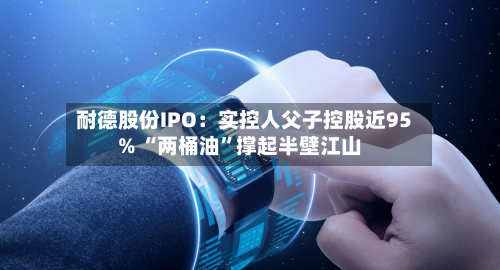 耐德股份IPO：实控人父子控股近95% “两桶油”撑起半壁江山-第3张图片