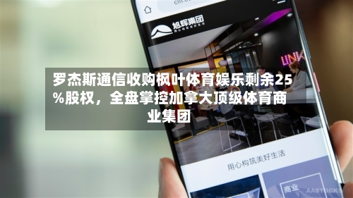 罗杰斯通信收购枫叶体育娱乐剩余25%股权	，全盘掌控加拿大顶级体育商业集团-第2张图片