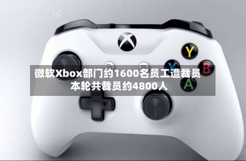 微软Xbox部门约1600名员工遭裁员 本轮共裁员约4800人