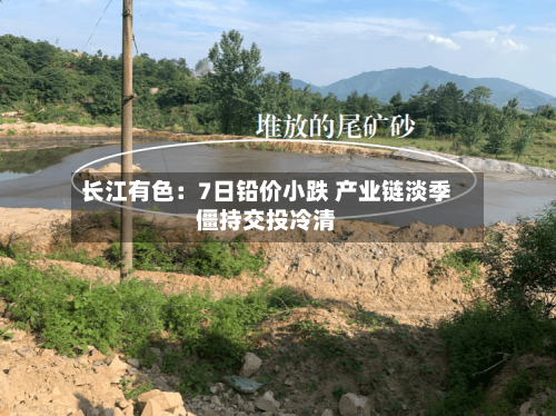 长江有色:7日铅价小跌 产业链淡季僵持交投冷清-第3张图片