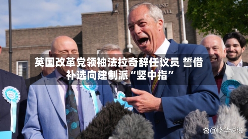 英国改革党领袖法拉奇辞任议员 誓借补选向建制派“竖中指	”-第2张图片
