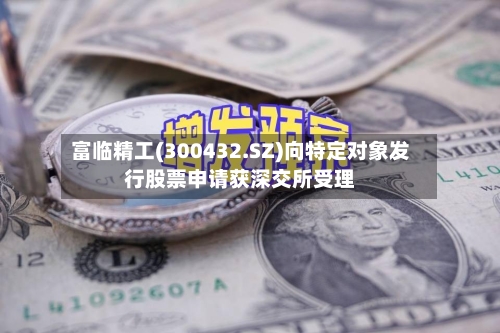 富临精工(300432.SZ)向特定对象发行股票申请获深交所受理