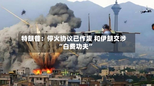 特朗普：停火协议已作废 和伊朗交涉“白费功夫”-第2张图片