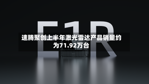 速腾聚创上半年激光雷达产品销量约为71.92万台