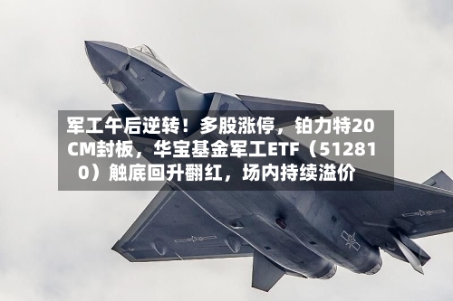 军工午后逆转！多股涨停，铂力特20CM封板，华宝基金军工ETF（512810）触底回升翻红	，场内持续溢价-第3张图片