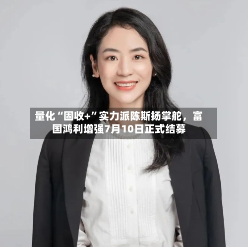量化“固收+”实力派陈斯扬掌舵	，富国鸿利增强7月10日正式结募-第2张图片