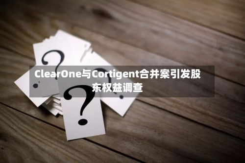 ClearOne与Cortigent合并案引发股东权益调查-第3张图片