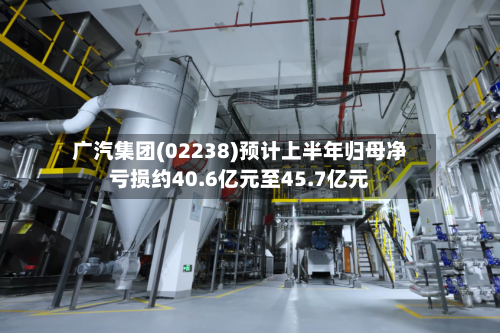 广汽集团(02238)预计上半年归母净亏损约40.6亿元至45.7亿元