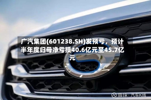 广汽集团(601238.SH)发预亏，预计半年度归母净亏损40.6亿元至45.7亿元-第3张图片