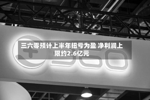 三六零预计上半年扭亏为盈 净利润上限约2.6亿元-第3张图片