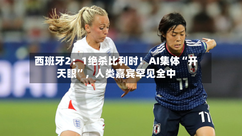 西班牙2：1绝杀比利时！AI集体“开天眼”，人类嘉宾罕见全中-第3张图片