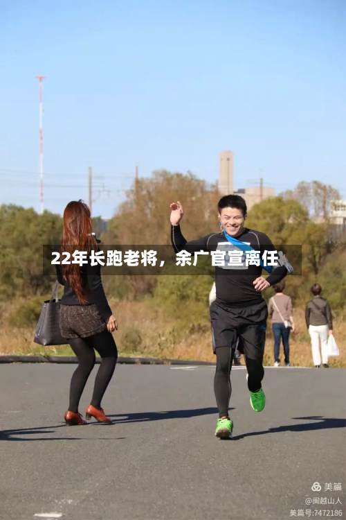 22年长跑老将	，余广官宣离任-第2张图片