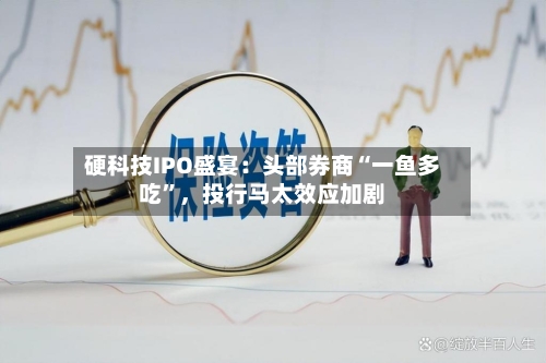 硬科技IPO盛宴：头部券商“一鱼多吃”，投行马太效应加剧-第2张图片
