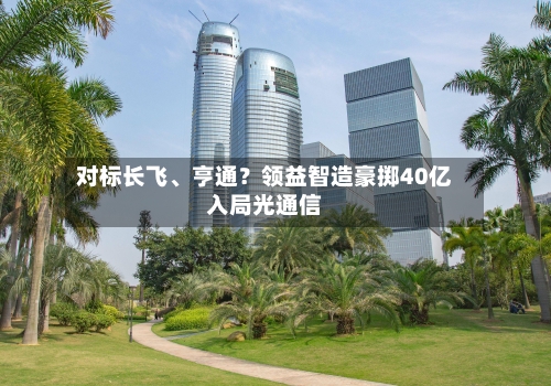 对标长飞、亨通？领益智造豪掷40亿入局光通信-第2张图片