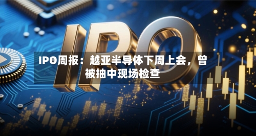 IPO周报：越亚半导体下周上会	，曾被抽中现场检查-第2张图片