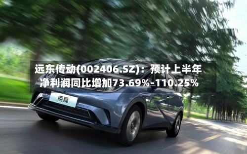远东传动(002406.SZ):预计上半年净利润同比增加73.69%-110.25%-第2张图片