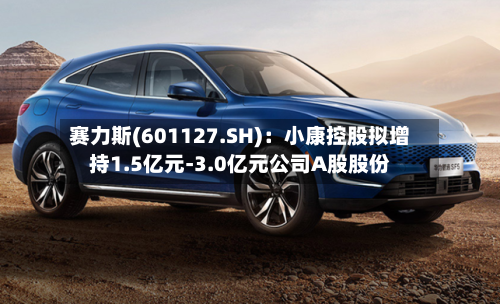 赛力斯(601127.SH)：小康控股拟增持1.5亿元-3.0亿元公司A股股份-第2张图片