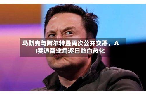马斯克与阿尔特曼再次公开交恶	，AI赛道商业角逐日益白热化-第2张图片