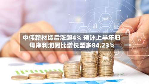 中伟新材绩后涨超4% 预计上半年归母净利润同比增长至多84.23%-第2张图片