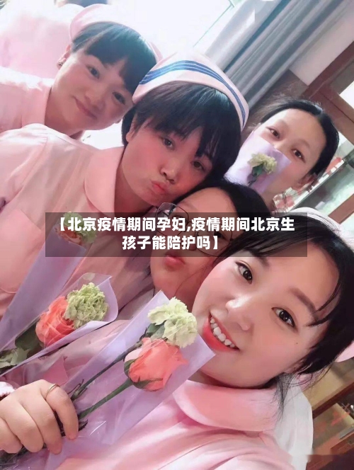 【北京疫情期间孕妇,疫情期间北京生孩子能陪护吗】