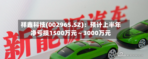 祥鑫科技(002965.SZ):预计上半年净亏损1500万元~3000万元-第2张图片